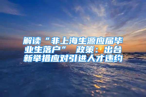 解读“非上海生源应届毕业生落户” 政策：出台新举措应对引进人才违约