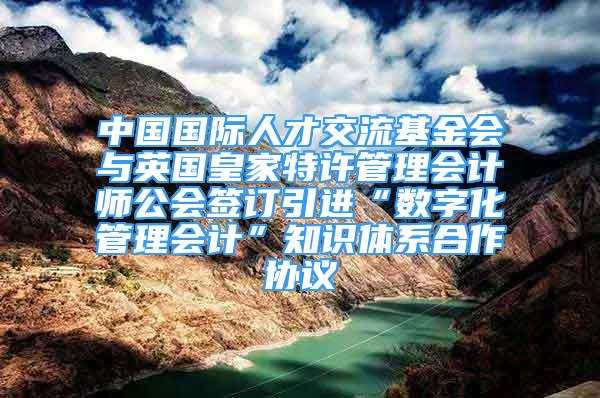 中国国际人才交流基金会与英国皇家特许管理会计师公会签订引进“数字化管理会计”知识体系合作协议