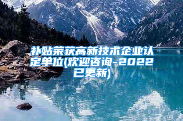 补贴荣获高新技术企业认定单位(欢迎咨询-2022已更新)