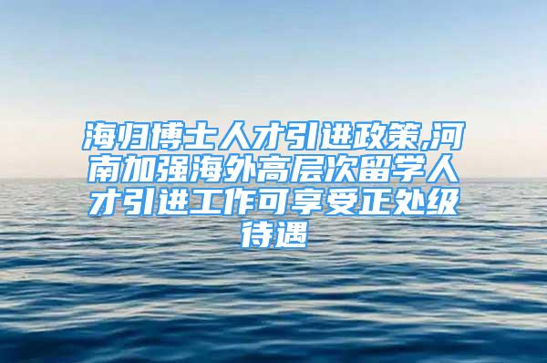 海归博士人才引进政策,河南加强海外高层次留学人才引进工作可享受正处级待遇