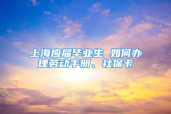 上海应届毕业生 如何办理劳动手册、社保卡