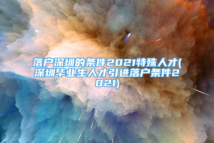 落户深圳的条件2021特殊人才(深圳毕业生人才引进落户条件2021)