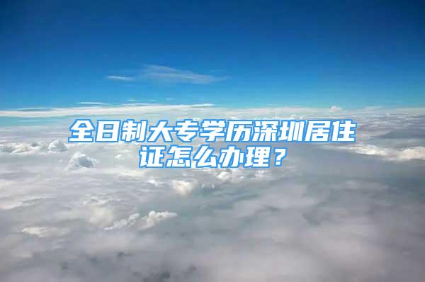 全日制大专学历深圳居住证怎么办理？