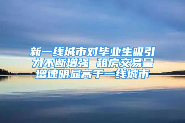 新一线城市对毕业生吸引力不断增强 租房交易量增速明显高于一线城市