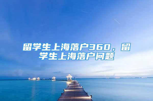 留学生上海落户360，留学生上海落户问题