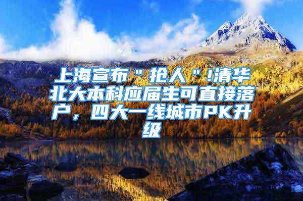 上海宣布＂抢人＂!清华北大本科应届生可直接落户，四大一线城市PK升级