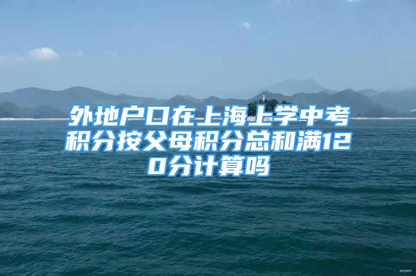 外地户口在上海上学中考积分按父母积分总和满120分计算吗