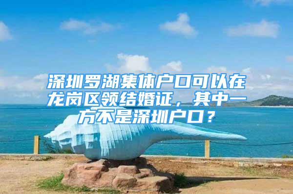 深圳罗湖集体户口可以在龙岗区领结婚证，其中一方不是深圳户口？