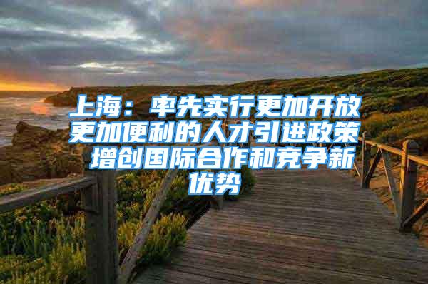 上海：率先实行更加开放更加便利的人才引进政策 增创国际合作和竞争新优势