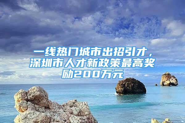 一线热门城市出招引才，深圳市人才新政策最高奖励200万元