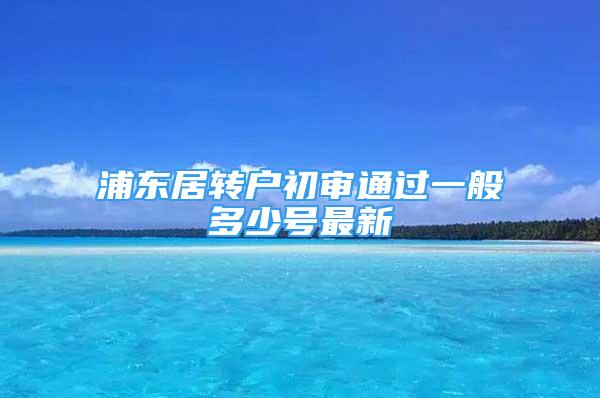 浦东居转户初审通过一般多少号最新