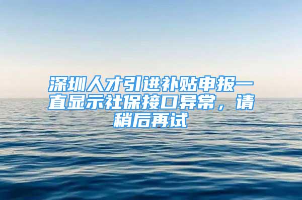 深圳人才引进补贴申报一直显示社保接口异常，请稍后再试