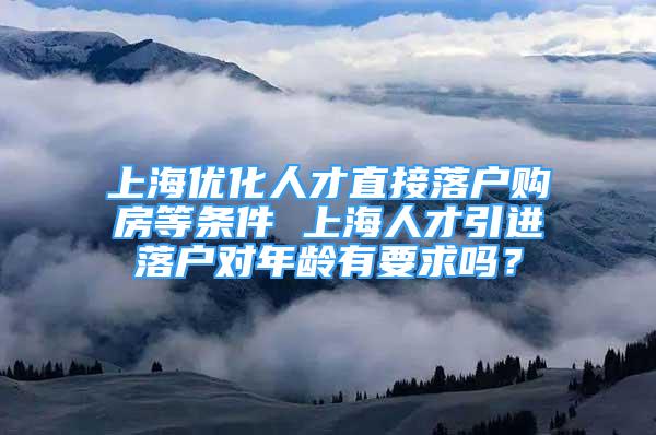 上海优化人才直接落户购房等条件 上海人才引进落户对年龄有要求吗？