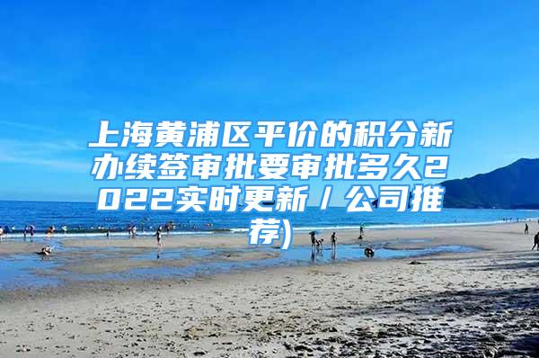 上海黄浦区平价的积分新办续签审批要审批多久2022实时更新／公司推荐)