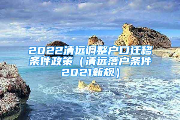 2022清远调整户口迁移条件政策（清远落户条件2021新规）