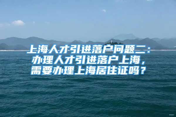 上海人才引进落户问题二：办理人才引进落户上海，需要办理上海居住证吗？