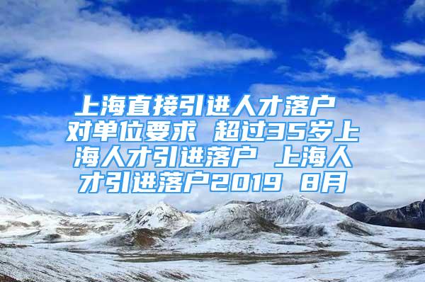 上海直接引进人才落户 对单位要求 超过35岁上海人才引进落户 上海人才引进落户2019 8月