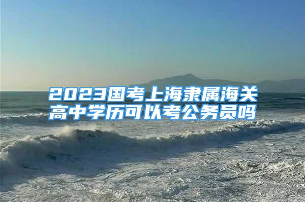 2023国考上海隶属海关高中学历可以考公务员吗