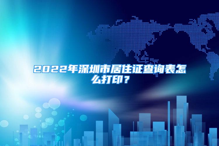 2022年深圳市居住证查询表怎么打印？