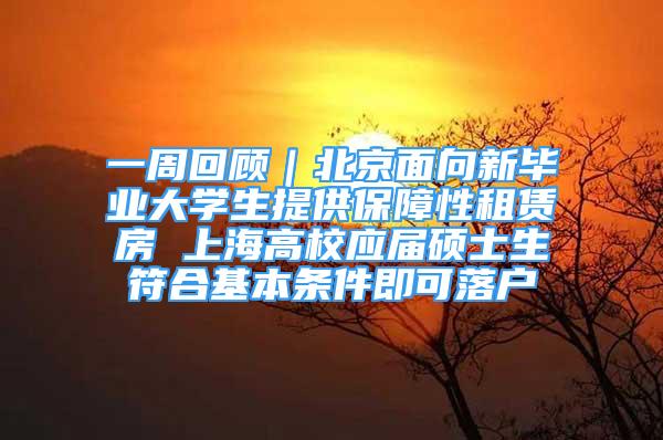 一周回顾｜北京面向新毕业大学生提供保障性租赁房 上海高校应届硕士生符合基本条件即可落户