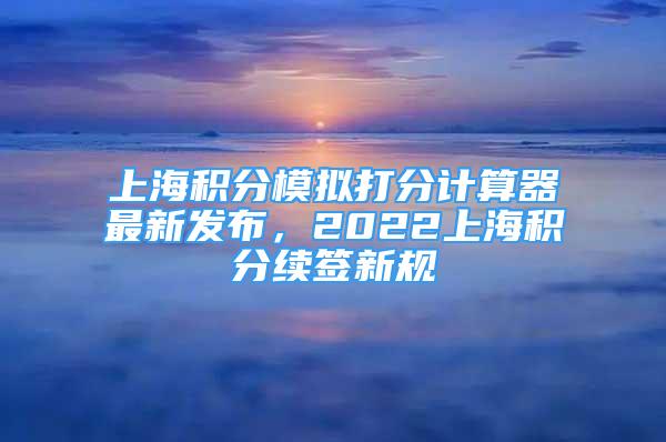 上海积分模拟打分计算器最新发布，2022上海积分续签新规