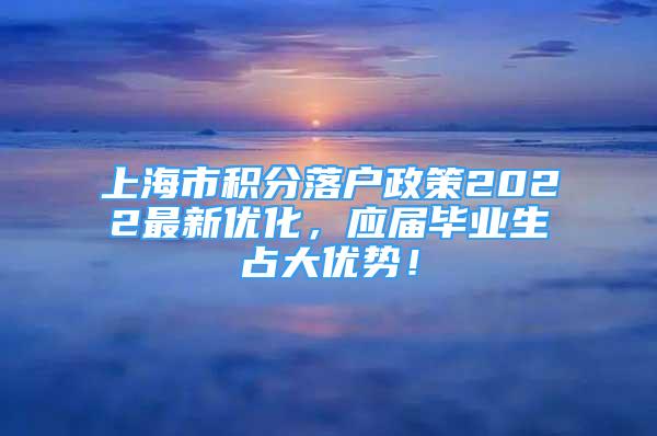 上海市积分落户政策2022最新优化，应届毕业生占大优势！