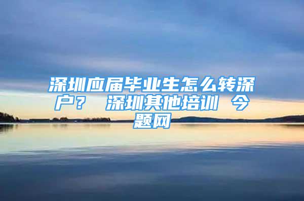 深圳应届毕业生怎么转深户？ 深圳其他培训 今题网