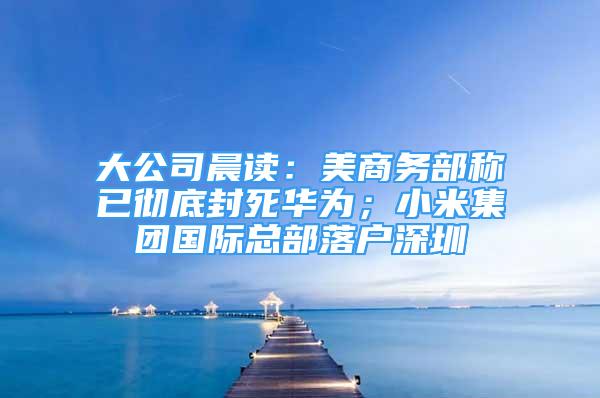 大公司晨读：美商务部称已彻底封死华为；小米集团国际总部落户深圳