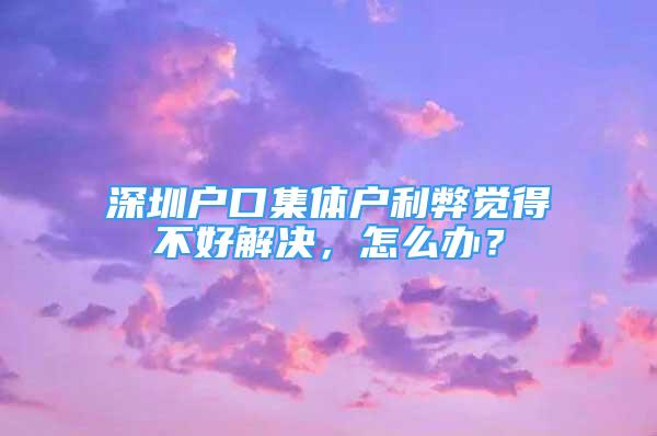 深圳户口集体户利弊觉得不好解决，怎么办？