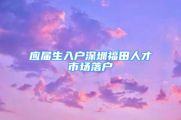 应届生入户深圳福田人才市场落户