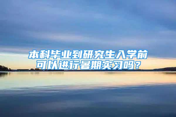 本科毕业到研究生入学前可以进行暑期实习吗？