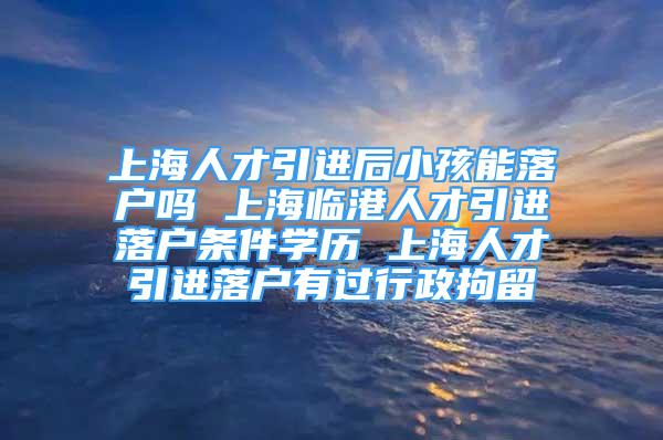 上海人才引进后小孩能落户吗 上海临港人才引进落户条件学历 上海人才引进落户有过行政拘留