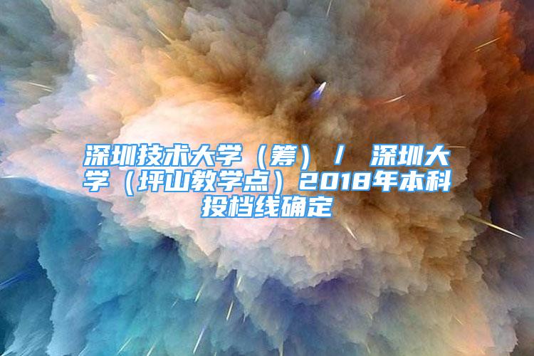 深圳技术大学（筹）／ 深圳大学（坪山教学点）2018年本科投档线确定