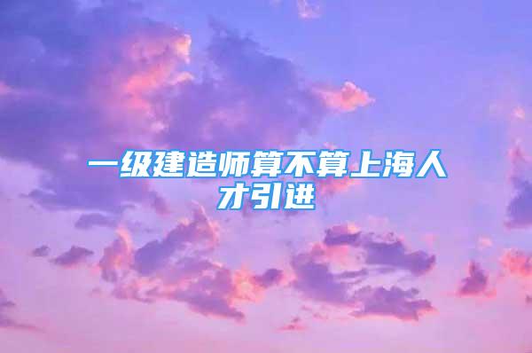 一级建造师算不算上海人才引进