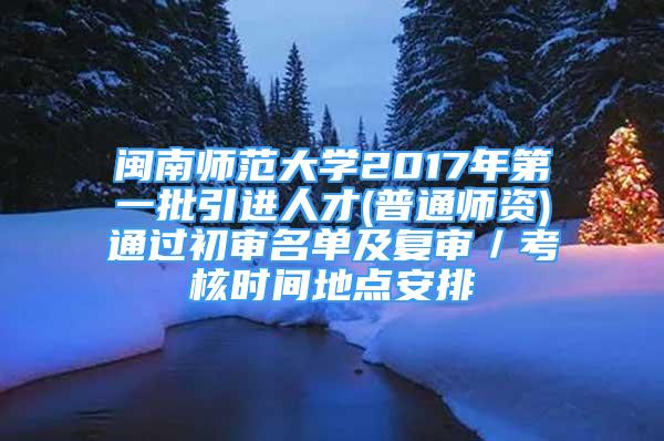 闽南师范大学2017年第一批引进人才(普通师资)通过初审名单及复审／考核时间地点安排