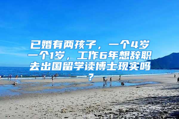 已婚有两孩子，一个4岁一个1岁，工作6年想辞职去出国留学读博士现实吗？