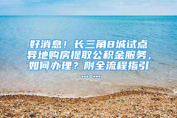 好消息！长三角8城试点异地购房提取公积金服务，如何办理？附全流程指引……