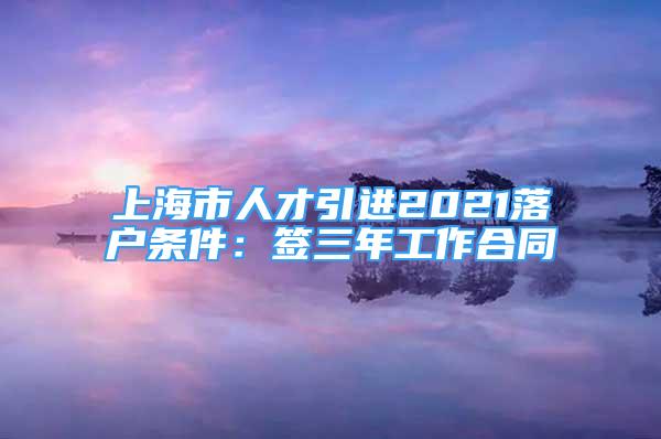 上海市人才引进2021落户条件：签三年工作合同