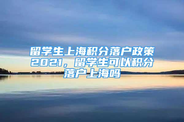 留学生上海积分落户政策2021，留学生可以积分落户上海吗