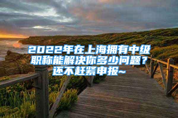 2022年在上海拥有中级职称能解决你多少问题？还不赶紧申报~