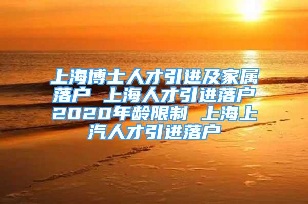 上海博士人才引进及家属落户 上海人才引进落户2020年龄限制 上海上汽人才引进落户