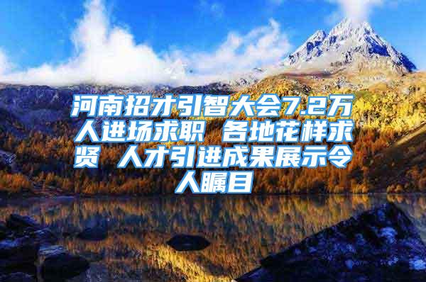 河南招才引智大会7.2万人进场求职 各地花样求贤 人才引进成果展示令人瞩目