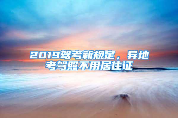 2019驾考新规定，异地考驾照不用居住证