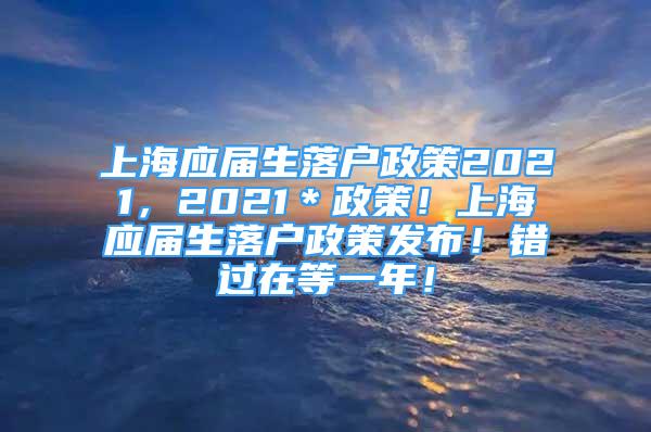 上海应届生落户政策2021，2021＊政策！上海应届生落户政策发布！错过在等一年！