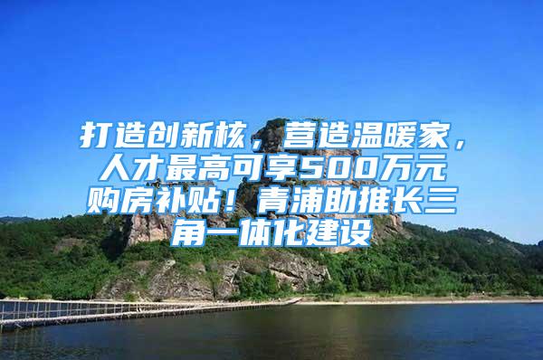 打造创新核，营造温暖家，人才最高可享500万元购房补贴！青浦助推长三角一体化建设