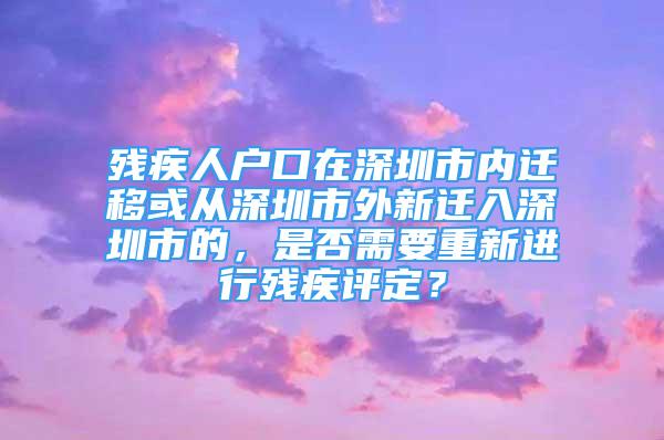 残疾人户口在深圳市内迁移或从深圳市外新迁入深圳市的，是否需要重新进行残疾评定？