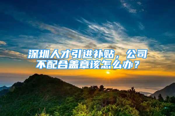 深圳人才引进补贴，公司不配合盖章该怎么办？