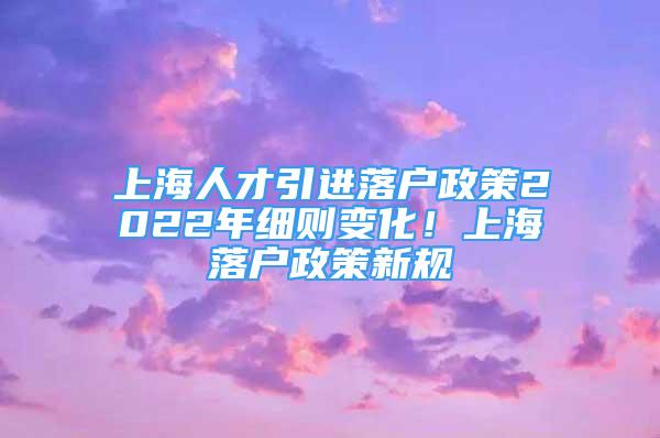 上海人才引进落户政策2022年细则变化！上海落户政策新规