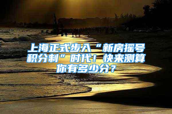 上海正式步入“新房摇号积分制”时代！快来测算你有多少分？