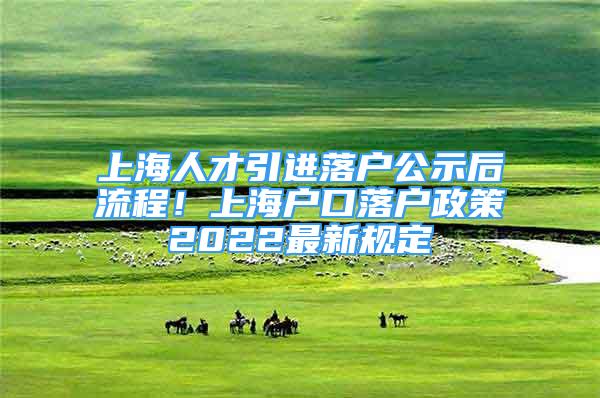 上海人才引进落户公示后流程！上海户口落户政策2022最新规定